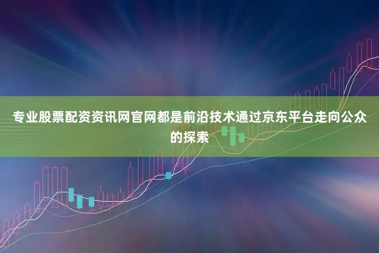专业股票配资资讯网官网都是前沿技术通过京东平台走向公众的探索