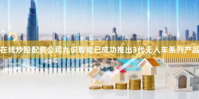 在线炒股配资公司九识智能已成功推出3代无人车系列产品