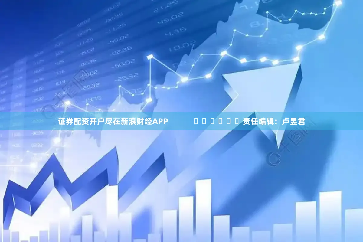 证券配资开户尽在新浪财经APP            						责任编辑：卢昱君