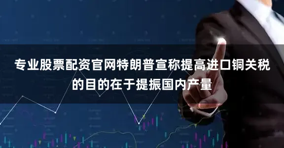 专业股票配资官网　　特朗普宣称提高进口铜关税的目的在于提振国内产量