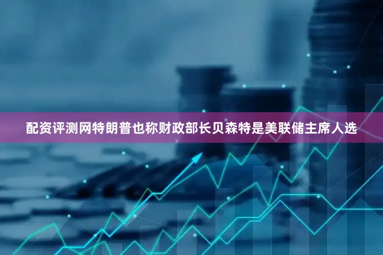 配资评测网特朗普也称财政部长贝森特是美联储主席人选