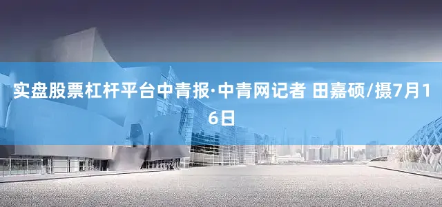实盘股票杠杆平台中青报·中青网记者 田嘉硕/摄7月16日