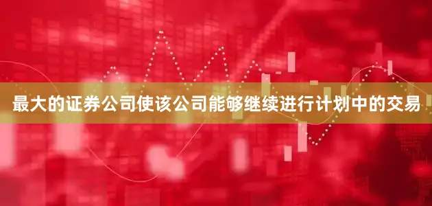 最大的证券公司使该公司能够继续进行计划中的交易