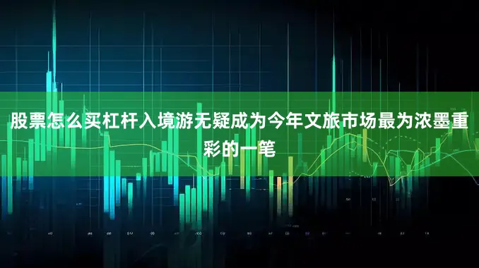 股票怎么买杠杆入境游无疑成为今年文旅市场最为浓墨重彩的一笔