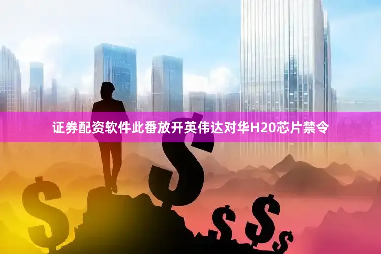 证券配资软件此番放开英伟达对华H20芯片禁令