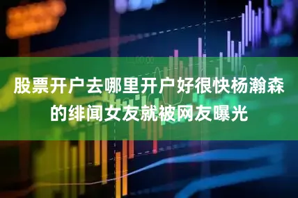 股票开户去哪里开户好很快杨瀚森的绯闻女友就被网友曝光