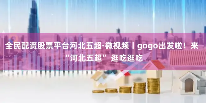 全民配资股票平台河北五超·微视频丨gogo出发啦！来 “河北五超” 逛吃逛吃