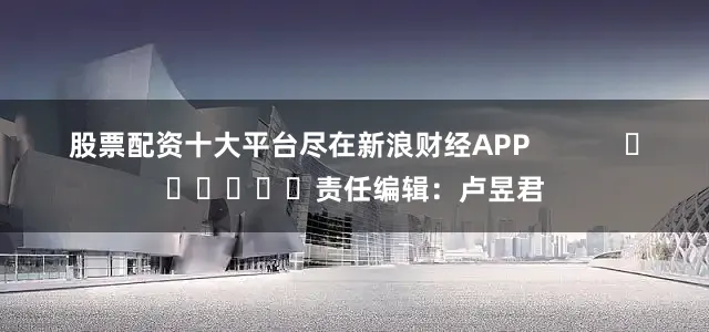 股票配资十大平台尽在新浪财经APP            						责任编辑：卢昱君